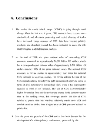 4. Conclusions
1.

The market for credit default swaps (“CDS”) is going through rapid
change. Over the last several years, CDS contracts have become more
standardized, and electronic processing and central clearing of trades
have increased. Large amounts of CDS data have become publicly
available, and abundant research has been conducted to assess the role
that CDSs play in global financial markets.

2.

At the end of 2011, the gross notional value of outstanding CDS
contracts amounted to approximately 26,000 billion US dollars, which
has a corresponding net notional value of approximately 2,700 billion US
dollars (roughly 10% of the gross notional value). The notional CDS
exposure to private entities is approximately four times the notional
CDS exposure to sovereign entities. For private entities the size of the
CDS markets relative to underlying debt has remained relatively stable in
terms of gross notional over the last four years, while it has significantly
reduced in terms of net notional. The use of CDS is proportionally
higher for smaller firms and is much more intense in the corporate sector
than in the banking sector. For sovereign entities the size of CDS
relative to public debt has remained relatively stable since 2008 and
smaller countries tend to have a higher ratio of CDS gross/net notional to
public debt.

3. Over the years the growth of the CDS market has been fostered by the
development of a self- regulatory environment, promoted by the

 