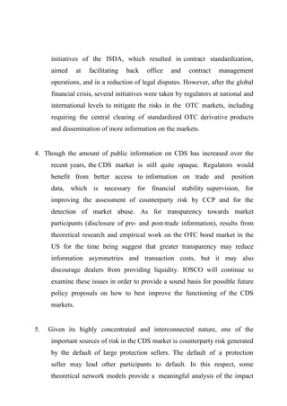 initiatives of the ISDA, which resulted in contract standardization,
aimed

at

facilitating

back

office

and

contract

management

operations, and in a reduction of legal disputes. However, after the global
financial crisis, several initiatives were taken by regulators at national and
international levels to mitigate the risks in the OTC markets, including
requiring the central clearing of standardized OTC derivative products
and dissemination of more information on the markets.

4. Though the amount of public information on CDS has increased over the
recent years, the CDS market is still quite opaque. Regulators would
benefit from better access to information on trade and

position

data, which is necessary for financial stability supervision, for
improving the assessment of counterparty risk by CCP and for the
detection of market abuse. As for transparency towards market
participants (disclosure of pre- and post-trade information), results from
theoretical research and empirical work on the OTC bond market in the
US for the time being suggest that greater transparency may reduce
information asymmetries and transaction costs, but it may also
discourage dealers from providing liquidity. IOSCO will continue to
examine these issues in order to provide a sound basis for possible future
policy proposals on how to best improve the functioning of the CDS
markets.

5.

Given its highly concentrated and interconnected nature, one of the
important sources of risk in the CDS market is counterparty risk generated
by the default of large protection sellers. The default of a protection
seller may lead other participants to default. In this respect, some
theoretical network models provide a meaningful analysis of the impact

 