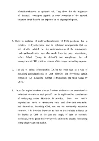 of credit derivatives on systemic risk. They show that the magnitude
of

financial

contagion depends on some properties of the network

structure, other than on the exposure of its largest participants.

6. There is evidence of under-collateralization of CDS positions, due to
collateral re- hypothecation and to collateral arrangements that are
not

strictly

related

to

the creditworthiness of the counterparty.

Under-collateralization may also result from the price
before default

(“jump

to

default”) that

discontinuity

complicates

the risk

management of CDS positions because of the complex modeling required.

7.

The use of central counterparties (CCPs) has been seen as a way of
mitigating counterparty risk in CDS contracts and preventing default
contagion. An increasing number of transactions are being cleared by
CCPs.

8. In perfect capital markets without frictions, derivatives are considered as
redundant securities as their payoffs can be replicated by combinations
of underlying assets. However, in practice,

there

are

market

imperfections such as transaction costs and short-sales constraints
and derivatives, including CDS, that are not necessarily redundant
securities. It is therefore important to look at the available evidence on
the impact of CDS on the cost and supply of debt, on creditors’
incentives, on the price discovery process and on the orderly functioning
of the underlying bond market.

 