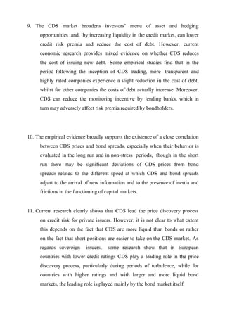 9. The CDS market broadens investors’ menu of asset and hedging
opportunities and, by increasing liquidity in the credit market, can lower
credit risk premia and reduce the cost of debt. However, current
economic research provides mixed evidence on whether CDS reduces
the cost of issuing new debt. Some empirical studies find that in the
period following the inception of CDS trading, more transparent and
highly rated companies experience a slight reduction in the cost of debt,
whilst for other companies the costs of debt actually increase. Moreover,
CDS can reduce the monitoring incentive by lending banks, which in
turn may adversely affect risk premia required by bondholders.

10. The empirical evidence broadly supports the existence of a close correlation
between CDS prices and bond spreads, especially when their behavior is
evaluated in the long run and in non-stress periods, though in the short
run there may be significant deviations of CDS prices from bond
spreads related to the different speed at which CDS and bond spreads
adjust to the arrival of new information and to the presence of inertia and
frictions in the functioning of capital markets.

11. Current research clearly shows that CDS lead the price discovery process
on credit risk for private issuers. However, it is not clear to what extent
this depends on the fact that CDS are more liquid than bonds or rather
on the fact that short positions are easier to take on the CDS market. As
regards sovereign

issuers,

some research show that in European

countries with lower credit ratings CDS play a leading role in the price
discovery process, particularly during periods of turbulence, while for
countries with higher ratings and with larger and more liquid bond
markets, the leading role is played mainly by the bond market itself.

 