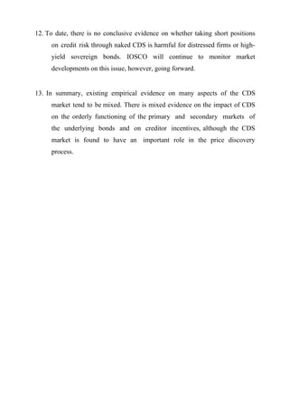 12. To date, there is no conclusive evidence on whether taking short positions
on credit risk through naked CDS is harmful for distressed firms or highyield sovereign bonds. IOSCO will continue to monitor market
developments on this issue, however, going forward.

13. In summary, existing empirical evidence on many aspects of the CDS
market tend to be mixed. There is mixed evidence on the impact of CDS
on the orderly functioning of the primary and secondary markets of
the underlying bonds and on creditor incentives, although the CDS
market is found to have an important role in the price discovery
process.

 