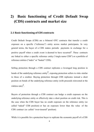 2) Basic functioning of Credit Default Swap
(CDS) contracts and market size
2.1 Basic functioning of CDS contracts
Credit Default Swaps (CDS) are a bilateral OTC contracts that transfer a credit
exposure on a specific (“reference”) entity across market participants. In very
general terms, the buyer of a CDS makes periodic payments in exchange for a
positive payoff when a credit event is deemed to have occurred 1. These contracts
are linked to either a specific reference entity (“single name CDS”) or a portfolio of
reference entities (“index” or “basket” CDS).
Selling protection through a CDS contract replicates a leveraged long position in
bonds of the underlying reference entity2, exposing protection sellers to risks similar
to those of a creditor. Buying protection through CDS replicates instead a short
position on bonds of the underlying reference entity (with proceeds reinvested at the
riskless rate) 3.

Buyers of protection through a CDS contract can hedge a credit exposure on the
underlying reference entity or effectively take a short position on credit risk. This is
the case when the CDS buyer has no credit exposure on the reference entity (so
called “naked” CDS position) or has an exposure lower than the value of the
CDS contract (so called “over-insured” position).
While it is possible for a protection buyer to replicate the economic payoff of a CDS
8

 