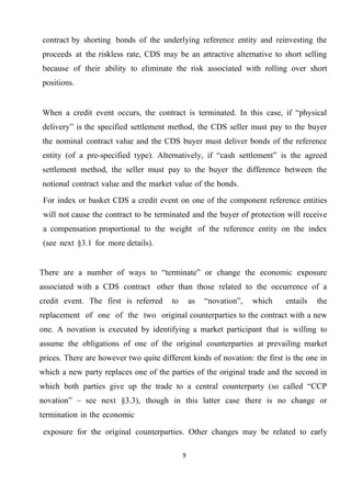 contract by shorting bonds of the underlying reference entity and reinvesting the
proceeds at the riskless rate, CDS may be an attractive alternative to short selling
because of their ability to eliminate the risk associated with rolling over short
positions.

When a credit event occurs, the contract is terminated. In this case, if “physical
delivery” is the specified settlement method, the CDS seller must pay to the buyer
the nominal contract value and the CDS buyer must deliver bonds of the reference
entity (of a pre-specified type). Alternatively, if “cash settlement” is the agreed
settlement method, the seller must pay to the buyer the difference between the
notional contract value and the market value of the bonds.
For index or basket CDS a credit event on one of the component reference entities
will not cause the contract to be terminated and the buyer of protection will receive
a compensation proportional to the weight of the reference entity on the index
(see next §3.1 for more details).
There are a number of ways to “terminate” or change the economic exposure
associated with a CDS contract other than those related to the occurrence of a
credit event. The first is referred

to

as

“novation”,

which

entails

the

replacement of one of the two original counterparties to the contract with a new
one. A novation is executed by identifying a market participant that is willing to
assume the obligations of one of the original counterparties at prevailing market
prices. There are however two quite different kinds of novation: the first is the one in
which a new party replaces one of the parties of the original trade and the second in
which both parties give up the trade to a central counterparty (so called “CCP
novation” – see next §3.3), though in this latter case there is no change or
termination in the economic
exposure for the original counterparties. Other changes may be related to early
9

 