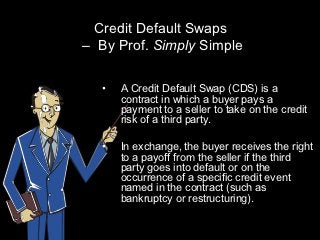 Credit Default Swaps
– By Prof. Simply Simple

  •   A Credit Default Swap (CDS) is a
      contract in which a buyer pays a
      payment to a seller to take on the credit
      risk of a third party.

  •   In exchange, the buyer receives the right
      to a payoff from the seller if the third
      party goes into default or on the
      occurrence of a specific credit event
      named in the contract (such as
      bankruptcy or restructuring).
 