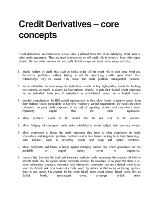 Credit Derivatives – core
concepts
Credit derivatives are instruments whose value is derived from that of an underlying bond, loan or
other credit agreement. They are used to assume or lay off credit risk in isolation from other types
of risk. The two main instruments are credit default swaps and total return swaps and they:
1. enable holders of credit risk, such as banks, to lay off the credit risk in their loan, bond and
derivatives portfolios without having to sell the underlying credits upon which their
relationships may be based. This makes true credit portfolio management possible.
2. are an alternative to asset swaps for institutions unable to buy high-quality assets for funding
cost reasons, or unable to access the loan markets directly, to gain their desired credit exposure
on an unfunded basis (or, if embedded in credit-linked notes, on a funded basis.)
3. provide a mechanism for BIS capital management as they allow banks to remove assets from
their balance sheets particularly at key time regulatory capital requirements for banks are often
calculated on peak credit exposure at the end of reporting periods and can attract lower
regulatory capital than the cash equivalent.
4. allow synthetic assets to be created that do not exist in the markets.
5. allow hedging of contingent credit risks embedded in assets hedged with currency swaps.
6. allow corporates to hedge the credit exposures they have to other corporates via trade
receivables and long-term purchase contracts and to their banks via long term trade financings,
loan facilities such as revolving credits and swap and option portfolios.
7. allow corporates and banks to hedge against emerging market risk where guarantees are not
available or export agency cover is expensive.
8. create a link between the bank and insurance markets vastly increasing the capacity of both to
absorb credit risk. In sectors where corporate demand for insurance is so great that there is no
more reinsurance capacity, insurance and reinsurance companies can use a default swap to go
short the default risk of a basket of credits issued by entities in that sector so freeing up their
lines in that sector. See chapter 16 for: credit-linked notes credit-spread linked notes, first to
default bonds, repackaged notes, sovereign default notes
 