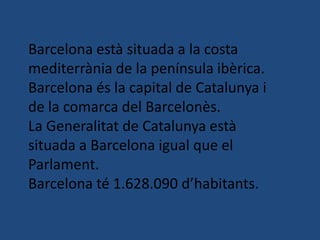 Barcelona està situada a la costa
mediterrània de la península ibèrica.
Barcelona és la capital de Catalunya i
de la comarca del Barcelonès.
La Generalitat de Catalunya està
situada a Barcelona igual que el
Parlament.
Barcelona té 1.628.090 d’habitants.
 