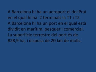 A Barcelona hi ha un aeroport el del Prat
en el qual hi ha 2 terminals la T1 i T2
A Barcelona hi ha un port en el qual està
dividit en marítim, pesquer i comercial.
La superfície terrestre del port és de
828,9 ha, i disposa de 20 km de molls.
 