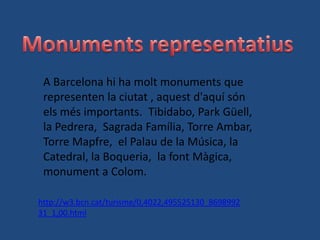 A Barcelona hi ha molt monuments que
 representen la ciutat , aquest d'aquí són
 els més importants. Tibidabo, Park Güell,
 la Pedrera, Sagrada Família, Torre Ambar,
 Torre Mapfre, el Palau de la Música, la
 Catedral, la Boqueria, la font Màgica,
 monument a Colom.

http://w3.bcn.cat/turisme/0,4022,495525130_8698992
31_1,00.html
 
