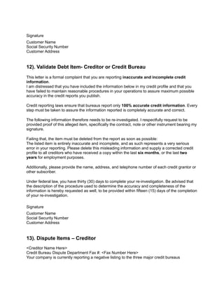 Signature
Customer Name
Social Security Number
Customer Address
12). Validate Debt Item- Creditor or Credit Bureau
This letter is a formal complaint that you are reporting inaccurate and incomplete credit
information.
I am distressed that you have included the information below in my credit profile and that you
have failed to maintain reasonable procedures in your operations to assure maximum possible
accuracy in the credit reports you publish.
Credit reporting laws ensure that bureaus report only 100% accurate credit information. Every
step must be taken to assure the information reported is completely accurate and correct.
The following information therefore needs to be re-investigated. I respectfully request to be
provided proof of this alleged item, specifically the contract, note or other instrument bearing my
signature.
Failing that, the item must be deleted from the report as soon as possible:
The listed item is entirely inaccurate and incomplete, and as such represents a very serious
error in your reporting. Please delete this misleading information and supply a corrected credit
profile to all creditors who have received a copy within the last six months, or the last two
years for employment purposes.
Additionally, please provide the name, address, and telephone number of each credit grantor or
other subscriber.
Under federal law, you have thirty (30) days to complete your re-investigation. Be advised that
the description of the procedure used to determine the accuracy and completeness of the
information is hereby requested as well, to be provided within fifteen (15) days of the completion
of your re-investigation.
Signature
Customer Name
Social Security Number
Customer Address
13). Dispute Items – Creditor
<Creditor Name Here>
Credit Bureau Dispute Department Fax #: <Fax Number Here>
Your company is currently reporting a negative listing to the three major credit bureaus
 