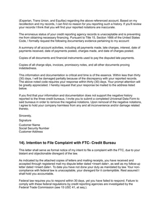 (Experian, Trans Union, and Equifax) regarding the above referenced account. Based on my
recollection and my records, I can find no reason for you reporting such a history. If you'll review
your records I think that you will find your reported notations are inaccurate.
The erroneous status of your credit reporting agency records is unacceptable and is preventing
me from obtaining necessary financing. Pursuant to Title 15, Section 1666 of the United States
Code, I formally request the following documentary evidence pertaining to my account:
A summary of all account activities, including all payments made, late charges, interest, date of
payments received, date of payments posted, charges made, and date of charges posted.
Copies of all documents and financial instruments used to pay the disputed late payments.
Copies of all charge slips, invoices, promissory notes, and all other documents proving
indebtedness.
This information and documentation is critical and time is of the essence. Within less than thirty
(30) days, I will be damaged partially because of the discrepancy with your reported records.
The above noted code requires your response within thirty (30) days. Your prompt attention will
be greatly appreciated. I hereby request that your response be mailed to the address listed
below.
If you find that your information and documentation does not support the negative history
reported to the three credit bureaus, I invite you to submit a completed Universal Data Form to
said bureaus in order to remove the negative notations. Upon removal of the negative notations,
I agree to hold your company harmless from any and all inconvenience and/or damage related
thereto.
Sincerely,
Signature
Customer Name
Social Security Number
Customer Address
14). Intention to File Complaint with FTC- Credit Bureau
This letter shall serve as formal notice of my intent to file a complaint with the FTC, due to your
blatant and objectionable disregard of the law.
As indicated by the attached copies of letters and mailing receipts, you have received and
accepted through registered mail my dispute letter dated <insert date>, as well as my follow-up
letter dated <insert date>. To date you have not done your duty as mandated by law. Your non-
compliance with federal law is unacceptable, your disregard for it contemptible. Rest assured I
shall hold you accountable.
Federal law requires you to respond within 30 days, yet you have failed to respond. Failure to
comply with these federal regulations by credit reporting agencies are investigated by the
Federal Trade Commission (see 15 USC 41, et seq.).
 