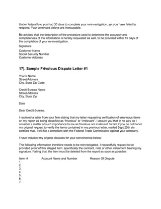 Under federal law, you had 30 days to complete your re-investigation, yet you have failed to
respond. Your continued delays are inexcusable.
Be advised that the description of the procedure used to determine the accuracy and
completeness of the information is hereby requested as well, to be provided within 15 days of
the completion of your re-investigation.
Signature
Customer Name
Social Security Number
Customer Address
17). Sample Frivolous Dispute Letter #1
You’re Name
Street Address
City, State Zip Code
Credit Bureau Name
Street Address
City, State Zip
Date
Dear Credit Bureau,
I received a letter from your firm stating that my letter requesting verification of erroneous items
on my report as being classified as “frivolous” or “irrelevant”. I assure you that in no way do I
consider a matter of such importance to me as frivolous nor irrelevant. In fact if you do not honor
my original request to verify the items contained in my previous letter, mailed Sept 25th via
certified mail, I will file a complaint with the Federal Trade Commission against your company.
I have included my original disputes for your convenience below:
The following information therefore needs to be reinvestigated. I respectfully request to be
provided proof of this alleged item, specifically the contract, note or other instrument bearing my
signature. Failing that, the item must be deleted from the report as soon as possible:
Item- # Account Name and Number Reason Of Dispute
1.
2.
3.
4.
5.
6.
7.
 