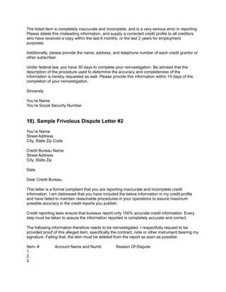 The listed item is completely inaccurate and incomplete, and is a very serious error in reporting.
Please delete this misleading information, and supply a corrected credit profile to all creditors
who have received a copy within the last 6 months, or the last 2 years for employment
purposes.
Additionally, please provide the name, address, and telephone number of each credit grantor or
other subscriber.
Under federal law, you have 30 days to complete your reinvestigation. Be advised that the
description of the procedure used to determine the accuracy and completeness of the
information is hereby requested as well. Please provide this information within 15 days of the
completion of your reinvestigation.
Sincerely,
You’re Name
You’re Social Security Number
18). Sample Frivolous Dispute Letter #2
You’re Name
Street Address
City, State Zip Code
Credit Bureau Name
Street Address
City, State Zip
Date
Dear Credit Bureau,
This letter is a formal complaint that you are reporting inaccurate and incomplete credit
information. I am distressed that you have included the below information in my credit profile
and have failed to maintain reasonable procedures in your operations to assure maximum
possible accuracy in the credit reports you publish.
Credit reporting laws ensure that bureaus report only 100% accurate credit information. Every
step must be taken to assure the information reported is completely accurate and correct.
The following information therefore needs to be reinvestigated. I respectfully request to be
provided proof of this alleged item, specifically the contract, note or other instrument bearing my
signature. Failing that, the item must be deleted from the report as soon as possible:
Item- # Account Name and Numb Reason Of Dispute
1.
2.
3.
 