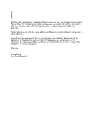 4.
5.
6.
7.
The listed item is completely inaccurate and incomplete, and is a very serious error in reporting.
Please delete this misleading information, and supply a corrected credit profile to all creditors
who have received a copy within the last 6 months, or the last 2 years for employment
purposes.
Additionally, please provide the name, address, and telephone number of each credit grantor or
other subscriber.
Under federal law, you have 30 days to complete your reinvestigation. Be advised that the
description of the procedure used to determine the accuracy and completeness of the
information is hereby requested as well. Please provide this information within 15 days of the
completion of your reinvestigation.
Sincerely,
You’re Name
Your Social Security #
 