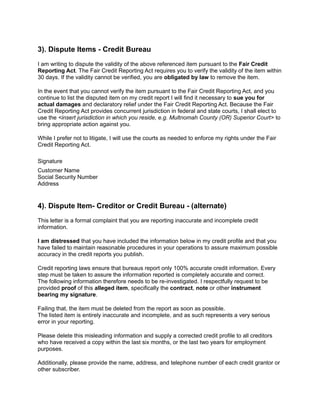 3). Dispute Items - Credit Bureau
I am writing to dispute the validity of the above referenced item pursuant to the Fair Credit
Reporting Act. The Fair Credit Reporting Act requires you to verify the validity of the item within
30 days. If the validity cannot be verified, you are obligated by law to remove the item.
In the event that you cannot verify the item pursuant to the Fair Credit Reporting Act, and you
continue to list the disputed item on my credit report I will find it necessary to sue you for
actual damages and declaratory relief under the Fair Credit Reporting Act. Because the Fair
Credit Reporting Act provides concurrent jurisdiction in federal and state courts, I shall elect to
use the <insert jurisdiction in which you reside, e.g. Multnomah County (OR) Superior Court> to
bring appropriate action against you.
While I prefer not to litigate, I will use the courts as needed to enforce my rights under the Fair
Credit Reporting Act.
Signature
Customer Name
Social Security Number
Address
4). Dispute Item- Creditor or Credit Bureau - (alternate)
This letter is a formal complaint that you are reporting inaccurate and incomplete credit
information.
I am distressed that you have included the information below in my credit profile and that you
have failed to maintain reasonable procedures in your operations to assure maximum possible
accuracy in the credit reports you publish.
Credit reporting laws ensure that bureaus report only 100% accurate credit information. Every
step must be taken to assure the information reported is completely accurate and correct.
The following information therefore needs to be re-investigated. I respectfully request to be
provided proof of this alleged item, specifically the contract, note or other instrument
bearing my signature.
Failing that, the item must be deleted from the report as soon as possible.
The listed item is entirely inaccurate and incomplete, and as such represents a very serious
error in your reporting.
Please delete this misleading information and supply a corrected credit profile to all creditors
who have received a copy within the last six months, or the last two years for employment
purposes.
Additionally, please provide the name, address, and telephone number of each credit grantor or
other subscriber.
 