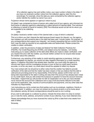 [If a collection agency has sent written notice, your case number is likely in the letter. If
you have not received a written notice from the collection agency, tailor this line
accordingly. For example, show the date you were contacted by the collection agency
and/or identify the creditor by name if you can.]
To [person whose name appears on agency's notice to you]:
On [date] I was contacted by [name of person who called you] of your agency, who informed me
that [name of collection agency] is attempting to collect [amount of claimed debt]. This individual
is collecting on behalf of [name of creditor]. [OR] This individual would not tell me for whom you
are supposed to be collecting.
[OR]
On [date] I received a written notice of the claimed debt, a copy of which is attached.
This is to inform you that I dispute the debt because [insert reason for dispute, e.g. the agency
has mistaken you with someone else or the debt has been paid. Include copies, not originals, of
any correspondence that support your dispute]. I am hereby requesting that you confirm the fact
that I owe this debt as required by any applicable state and federal laws. Please contact the
creditor to obtain verification.
In addition, under the provisions of state and federal Fair Debt Collection Practices Act
(FDCPA), Fair Credit Reporting Act (FCRA), and related consumer statutes, I am hereby
instructing you to cease collection of the debt while efforts are made to obtain verification. Until
you resolve this error with the creditor, you should neither contact me nor anyone else except
the creditor about this collection.
Furthermore, any reporting of this matter to credit reporting agencies is premature. Until you
have investigated my dispute, you should not relay negative information to a credit reporting
agency. If negative information has already been reported, you must notify the agency to
remove said report until the investigative process is over so that my credit report remains
accurate, or at the very least, my credit report should be updated to reflect my dispute.
Your next contact with me should be to either notice that the creditor has failed to provide
verification of the debt and that the matter has been closed or that you believe that this debt is
valid and are providing proof of my responsibility. If the former, please confirm that I am not
being held responsible for the debt in writing and also that if the account has already been noted
on my credit report, that you will contact the bureau(s) in question to have the account removed.
If the latter, I expect that you will provide me with an explanation as to why you have decided
not to remove this account from collections and a copy of all documents relevant to the debt
such as the application, bills, records of communications and payments, and any other data that
indicates my responsibility.
I am instructing you not to contact any third parties such as my employer, neighbors, friends or
family members. In addition, you may not contact me by phone at work or at my home about
this collection activity. All future correspondence should be sent to me in writing.
[If you wish to still speak to a collector by phone, indicate the times when it is okay to contact
you or note the name, address, and phone number of your attorney, if you have retained one.]
Please acknowledge that you have received this notice by [Pick a date that is two weeks from
date of letter].
Sincerely,
_________________________________
 