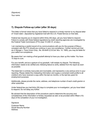 (Signature)
Your name
7). Dispute Follow-up Letter (after 30 days)
This letter is formal notice that you have failed to respond in a timely manner to my dispute letter
of <insert date>, deposited by registered mail with the U.S. Postal Service on that date.
Federal law requires you to respond within thirty (30) days, yet you have failed to respond.
Failure to comply with these federal regulations by credit reporting agencies are investigated by
the Federal Trade Commission (FTC) (see 15 USC 41, et seq.).
I am maintaining a careful record of my communications with you for the purpose of filing a
complaint with the FTC should you continue in your non-compliance. I further remind you that,
as in Wenger v. Trans Union Corp., No. 95-6445 (C.D.Cal. Nov. 14, 1995), you may be liable for
your willful non-compliance.
Be aware that I am making a final goodwill attempt to have you clear up this matter. You have
15 days to cure.
For your benefit, and as a gesture of my goodwill, I will restate my dispute. The following
information needs to be verified and, following failure to verify, deleted from the report as soon
as possible:
The listed item is entirely inaccurate and incomplete, and represents a very serious error in your
reporting. Please delete this misleading information and supply a corrected credit profile to all
creditors who have received a copy within the last six months, or the last two years for
employment purposes.
Additionally, please provide the name, address, and telephone number of each credit grantor or
other subscriber.
Under federal law you had thirty (30) days to complete your re-investigation, yet you have failed
to respond. Do not delay any further.
Be advised that the description of the procedure used to determine the accuracy and
completeness of the information is hereby requested as well, to be provided within fifteen (15)
days of the completion of your re-investigation.
Signature
Customer Name
Social Security Number
Address
 