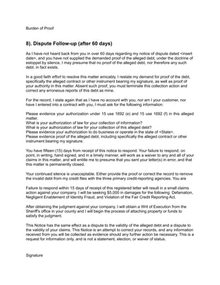 Burden of Proof
8). Dispute Follow-up (after 60 days)
As I have not heard back from you in over 60 days regarding my notice of dispute dated <insert
date>, and you have not supplied the demanded proof of the alleged debt, under the doctrine of
estoppel by silence, I may presume that no proof of the alleged debt, nor therefore any such
debt, in fact exists.
In a good faith effort to resolve this matter amicably, I restate my demand for proof of the debt,
specifically the alleged contract or other instrument bearing my signature, as well as proof of
your authority in this matter. Absent such proof, you must terminate this collection action and
correct any erroneous reports of this debt as mine.
For the record, I state again that as I have no account with you, nor am I your customer, nor
have I entered into a contract with you, I must ask for the following information:
Please evidence your authorization under 15 use 1692 (e) and 15 use 1692 (f) in this alleged
matter.
What is your authorization of law for your collection of information?
What is your authorization of law for your collection of this alleged debt?
Please evidence your authorization to do business or operate in the state of <State>.
Please evidence proof of the alleged debt, including specifically the alleged contract or other
instrument bearing my signature.
You have fifteen (15) days from receipt of this notice to respond. Your failure to respond, on
point, in writing, hand signed, and in a timely manner, will work as a waiver to any and all of your
claims in this matter, and will entitle me to presume that you sent your letter(s) in error, and that
this matter is permanently closed.
Your continued silence is unacceptable. Either provide the proof or correct the record to remove
the invalid debt from my credit files with the three primary credit-reporting agencies. You are
Failure to respond within 15 days of receipt of this registered letter will result in a small claims
action against your company. I will be seeking $5,000 in damages for the following: Defamation,
Negligent Enablement of Identity Fraud, and Violation of the Fair Credit Reporting Act.
After obtaining the judgment against your company, I will obtain a Writ of Execution from the
Sheriff's office in your county and I will begin the process of attaching property or funds to
satisfy the judgment.
This Notice has the same effect as a dispute to the validity of the alleged debt and a dispute to
the validity of your claims. This Notice is an attempt to correct your records, and any information
received from you will be collected as evidence should any further action be necessary. This is a
request for information only, and is not a statement, election, or waiver of status.
Signature
 