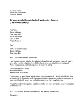 Customer Name
Social Security Number
Customer Address
9). Inaccurately Reported After Investigation Request
(The Prove it Letter):
Full Name
Street Address
City, State, Zip
Social Security #
Date of Birth
Phone Number
Date
Name of Credit Bureau
Street Address
City, State, Zip
Attn: Customer Relations Department
I am in disagreement with the items listed below which still appear on my credit report,
even after your Investigation. I would like these items immediately re-investigated.
These inaccuracies are highly injurious to my credit rating.
Creditor/Subscriber Name:
Account Number:
Reason Item Is Incorrect:
Furthermore, In accordance with The Fair Credit Reporting Act, Public law 91-506, Title
VI, Section 611, Subsection A-D, please provide the names and business addresses of
each individual with whom you verified the above, so that I may follow up.
Please forward me an updated credit report after you have completed your Investigation
and corrections.
Your cooperation and prompt attention are greatly appreciated.
Sincerely,
 