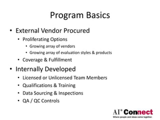 Program Basics
• External Vendor Procured
• Proliferating Options
• Growing array of vendors
• Growing array of evaluation styles & products
• Coverage & Fulfillment
• Internally Developed
• Licensed or Unlicensed Team Members
• Qualifications & Training
• Data Sourcing & Inspections
• QA / QC Controls
 