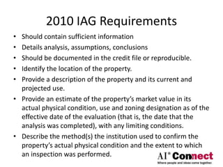 2010 IAG Requirements
• Should contain sufficient information
• Details analysis, assumptions, conclusions
• Should be documented in the credit file or reproducible.
• Identify the location of the property.
• Provide a description of the property and its current and
projected use.
• Provide an estimate of the property’s market value in its
actual physical condition, use and zoning designation as of the
effective date of the evaluation (that is, the date that the
analysis was completed), with any limiting conditions.
• Describe the method(s) the institution used to confirm the
property’s actual physical condition and the extent to which
an inspection was performed.
 