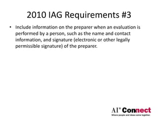 2010 IAG Requirements #3
• Include information on the preparer when an evaluation is
performed by a person, such as the name and contact
information, and signature (electronic or other legally
permissible signature) of the preparer.
 