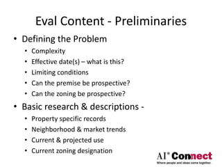 Eval Content - Preliminaries
• Defining the Problem
• Complexity
• Effective date(s) – what is this?
• Limiting conditions
• Can the premise be prospective?
• Can the zoning be prospective?
• Basic research & descriptions -
• Property specific records
• Neighborhood & market trends
• Current & projected use
• Current zoning designation
 