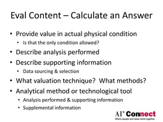 Eval Content – Calculate an Answer
• Provide value in actual physical condition
• Is that the only condition allowed?
• Describe analysis performed
• Describe supporting information
• Data sourcing & selection
• What valuation technique? What methods?
• Analytical method or technological tool
• Analysis performed & supporting information
• Supplemental information
 
