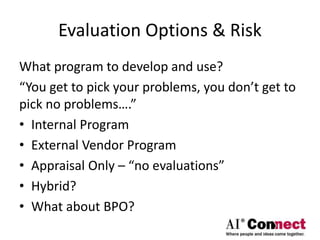 Evaluation Options & Risk
What program to develop and use?
“You get to pick your problems, you don’t get to
pick no problems….”
• Internal Program
• External Vendor Program
• Appraisal Only – “no evaluations”
• Hybrid?
• What about BPO?
 