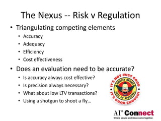 The Nexus -- Risk v Regulation
• Triangulating competing elements
• Accuracy
• Adequacy
• Efficiency
• Cost effectiveness
• Does an evaluation need to be accurate?
• Is accuracy always cost effective?
• Is precision always necessary?
• What about low LTV transactions?
• Using a shotgun to shoot a fly…
 