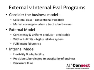External v Internal Eval Programs
• Consider the business model --
• Collateral class – conventional v oddball
• Market coverage – urban v tract suburb v rural
• External Model
• Consistency & uniform product – predictable
• Within its limits – highly reliable system
• Fulfillment failure risk
• Internal Model
• Flexibility & adaptability
• Precision subordinated to practicality of business
• Disclosure Risks
 