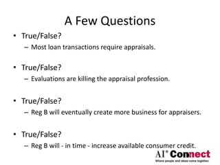 A Few Questions
• True/False?
– Most loan transactions require appraisals.
• True/False?
– Evaluations are killing the appraisal profession.
• True/False?
– Reg B will eventually create more business for appraisers.
• True/False?
– Reg B will - in time - increase available consumer credit.
 