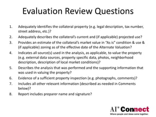 Evaluation Review Questions
1. Adequately identifies the collateral property (e.g. legal description, tax number,
street address, etc.)?
2. Adequately describes the collateral’s current and (if applicable) projected use?
3. Provides an estimate of the collateral’s market value in “As is” condition & use &
(if applicable) zoning as of the effective date of the Alternate Valuation?
4. Indicates all source(s) used in the analysis, as applicable, to value the property
(e.g. external data sources, property specific data, photos, neighborhood
description, description of local market conditions)?
5. Describes the analysis that was performed and the supporting information that
was used in valuing the property?
6. Evidence of a sufficient property inspection (e.g. photographs, comments)?
7. Includes all other relevant information (described as needed in Comments
below)?
8. Report includes preparer name and signature?
 