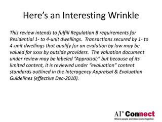 Here’s an Interesting Wrinkle
This review intends to fulfill Regulation B requirements for
Residential 1- to 4-unit dwellings. Transactions secured by 1- to
4-unit dwellings that qualify for an evalution by law may be
valued for xxxx by outside providers. The valuation document
under review may be labeled “Appraisal;” but because of its
limited content, it is reviewed under “evaluation” content
standards outlined in the Interagency Appraisal & Evaluation
Guidelines (effective Dec-2010).
 