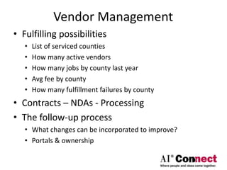 Vendor Management
• Fulfilling possibilities
• List of serviced counties
• How many active vendors
• How many jobs by county last year
• Avg fee by county
• How many fulfillment failures by county
• Contracts – NDAs - Processing
• The follow-up process
• What changes can be incorporated to improve?
• Portals & ownership
 