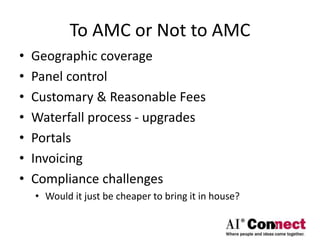 To AMC or Not to AMC
• Geographic coverage
• Panel control
• Customary & Reasonable Fees
• Waterfall process - upgrades
• Portals
• Invoicing
• Compliance challenges
• Would it just be cheaper to bring it in house?
 
