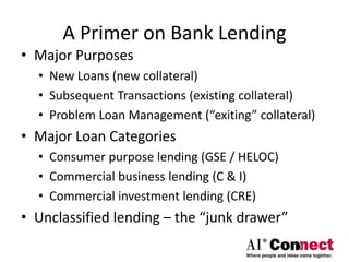 A Primer on Bank Lending
• Major Purposes
• New Loans (new collateral)
• Subsequent Transactions (existing collateral)
• Problem Loan Management (“exiting” collateral)
• Major Loan Categories
• Consumer purpose lending (GSE / HELOC)
• Commercial business lending (C & I)
• Commercial investment lending (CRE)
• Unclassified lending – the “junk drawer”
 