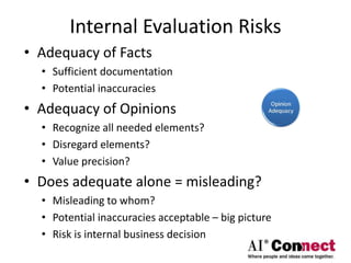 Internal Evaluation Risks
• Adequacy of Facts
• Sufficient documentation
• Potential inaccuracies
• Adequacy of Opinions
• Recognize all needed elements?
• Disregard elements?
• Value precision?
• Does adequate alone = misleading?
• Misleading to whom?
• Potential inaccuracies acceptable – big picture
• Risk is internal business decision
 