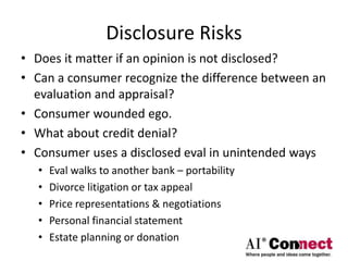 Disclosure Risks
• Does it matter if an opinion is not disclosed?
• Can a consumer recognize the difference between an
evaluation and appraisal?
• Consumer wounded ego.
• What about credit denial?
• Consumer uses a disclosed eval in unintended ways
• Eval walks to another bank – portability
• Divorce litigation or tax appeal
• Price representations & negotiations
• Personal financial statement
• Estate planning or donation
 