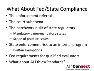 What About Fed/State Compliance
• The enforcement referral
• The court subpoena
• The patchwork quilt of state regulators
• Mandatory v non-mandatory states
• Scope of practice Issues
• State enforcement risk to an internal program
• Built-in exemptions
• Fed requirements for qualified evaluators
• What about AI Ethics/Standards?
 