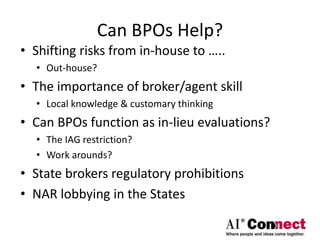 Can BPOs Help?
• Shifting risks from in-house to …..
• Out-house?
• The importance of broker/agent skill
• Local knowledge & customary thinking
• Can BPOs function as in-lieu evaluations?
• The IAG restriction?
• Work arounds?
• State brokers regulatory prohibitions
• NAR lobbying in the States
 