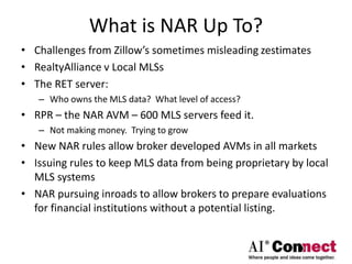 What is NAR Up To?
• Challenges from Zillow’s sometimes misleading zestimates
• RealtyAlliance v Local MLSs
• The RET server:
– Who owns the MLS data? What level of access?
• RPR – the NAR AVM – 600 MLS servers feed it.
– Not making money. Trying to grow
• New NAR rules allow broker developed AVMs in all markets
• Issuing rules to keep MLS data from being proprietary by local
MLS systems
• NAR pursuing inroads to allow brokers to prepare evaluations
for financial institutions without a potential listing.
 
