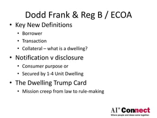 Dodd Frank & Reg B / ECOA
• Key New Definitions
• Borrower
• Transaction
• Collateral – what is a dwelling?
• Notification v disclosure
• Consumer purpose or
• Secured by 1-4 Unit Dwelling
• The Dwelling Trump Card
• Mission creep from law to rule-making
 