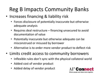 Reg B Impacts Community Banks
• Increases financing & liability risk
• Forces disclosure of potentially inaccurate but otherwise
adequate analysis
• Requires deal restructure – financing unsecured to avoid
documentation of value
• Potentially inaccurate but otherwise adequate can be
misconstrued or misused by borrower
• Alternative is to order more vendor product to deflect risk
• Limits credit access to community borrowers
• Inflexible rules don’t sync with the physical collateral world
• Added cost of vendor product
• Added delay of vendor product
 