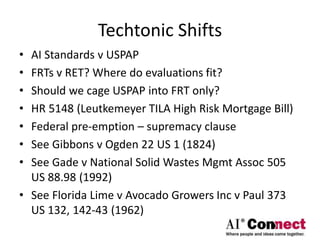 Techtonic Shifts
• AI Standards v USPAP
• FRTs v RET? Where do evaluations fit?
• Should we cage USPAP into FRT only?
• HR 5148 (Leutkemeyer TILA High Risk Mortgage Bill)
• Federal pre-emption – supremacy clause
• See Gibbons v Ogden 22 US 1 (1824)
• See Gade v National Solid Wastes Mgmt Assoc 505
US 88.98 (1992)
• See Florida Lime v Avocado Growers Inc v Paul 373
US 132, 142-43 (1962)
 