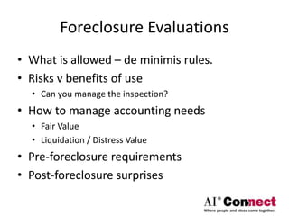 Foreclosure Evaluations
• What is allowed – de minimis rules.
• Risks v benefits of use
• Can you manage the inspection?
• How to manage accounting needs
• Fair Value
• Liquidation / Distress Value
• Pre-foreclosure requirements
• Post-foreclosure surprises
 