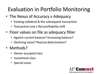 Evaluation in Portfolio Monitoring
• The Nexus of Accuracy v Adequacy
• Existing collateral & the subsequent transaction
• Transaction cost v flat profitability shift
• Floor values on file as adequacy filter
• Against current balance? Increasing balance?
• Declining value? Physical deterioration?
• Methods?
• Owner occupied class
• Investment class
• Special cases
 