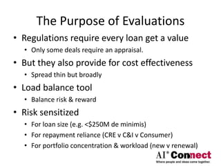 The Purpose of Evaluations
• Regulations require every loan get a value
• Only some deals require an appraisal.
• But they also provide for cost effectiveness
• Spread thin but broadly
• Load balance tool
• Balance risk & reward
• Risk sensitized
• For loan size (e.g. <$250M de minimis)
• For repayment reliance (CRE v C&I v Consumer)
• For portfolio concentration & workload (new v renewal)
 