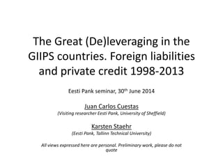 The Great (De)leveraging in the 
GIIPS countries. Foreign liabilities 
and private credit 1998-2013 
Eesti Pank seminar, 30th June 2014 
Juan Carlos Cuestas 
(Visiting researcher Eesti Pank, University of Sheffield) 
Karsten Staehr 
(Eesti Pank, Tallinn Technical University) 
All views expressed here are personal. Preliminary work, please do not 
quote 
 