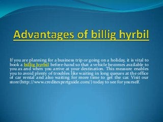 If you are planning for a business trip or going on a holiday, it is vital to
book a billig hyrbil before-hand so that a vehicle becomes available to
you as and when you arrive at your destination. This measure enables
you to avoid plenty of troubles like waiting in long queues at the office
of car rental and also waiting for more time to get the car. Visit our
store(http://www.creditexpertguide.com/) today to see for yourself.
 