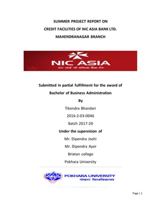 Page | 1
SUMMER PROJECT REPORT ON
CREDIT FACILITIES OF NIC ASIA BANK LTD.
MAHENDRANAGAR BRANCH
Submitted in partial fulfillment for the award of
Bachelor of Business Administration
By
Tikendra Bhandari
2016-2-03-0046
Batch 2017-20
Under the supervision of
Mr. Dipendra Joshi
Mr. Dipendra Ayer
Brixton college
Pokhara University
 